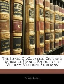 The Essays, Or Counsels, Civil and Moral of Francis Bacon, Lord Verulam, Viscount St. Albans