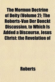 The Mormon Doctrine of Deity (Volume 2); The Roberts-Van Der Donckt Discussion, to Which Is Added a Discourse, Jesus Christ: the Revelation of