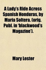 A Lady's Ride Across Spanish Honduras, by Maria Soltera. (orig. Publ. in 'blackwood's Magazine').
