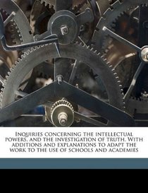 Inquiries concerning the intellectual powers, and the investigation of truth. With additions and explanations to adapt the work to the use of schools and academies