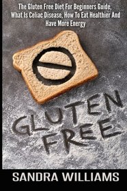 Gluten Free: The Gluten Free Diet For Beginners Guide, What Is Celiac Disease, How To Eat Healthier And Have More Energy (Wheat Free Diet, Gluten Free ... Intolerance And Sensitivity) (Volume 1)