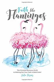 Faith Like Flamingos: The Christian Business Guide  to Walking Out Your Faith in Bold Color!