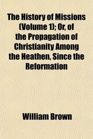 The History of Missions (Volume 1); Or, of the Propagation of Christianity Among the Heathen, Since the Reformation