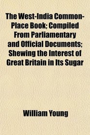 The West-India Common-Place Book; Compiled From Parliamentary and Official Documents; Shewing the Interest of Great Britain in Its Sugar