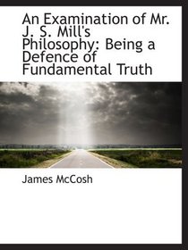 An Examination of Mr. J. S. Mill's Philosophy: Being a Defence of Fundamental Truth