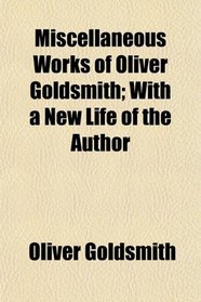 Miscellaneous Works of Oliver Goldsmith; With a New Life of the Author