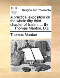 A practical exposition on the whole fifty third chapter of Isaiah. ... By ... Thomas Manton, D.D.