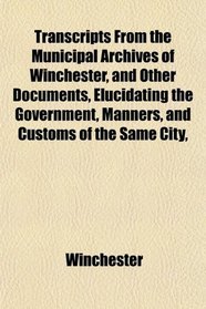 Transcripts From the Municipal Archives of Winchester, and Other Documents, Elucidating the Government, Manners, and Customs of the Same City,
