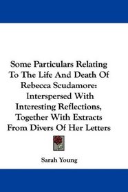 Some Particulars Relating To The Life And Death Of Rebecca Scudamore: Interspersed With Interesting Reflections, Together With Extracts From Divers Of Her Letters