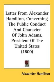 Letter From Alexander Hamilton, Concerning The Public Conduct And Character Of John Adams, President Of The United States (1800)
