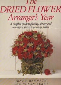The Dried Flower Arrangers Year: A Complete Guide to Picking, Drying, and Arranging Flowers Season by Season