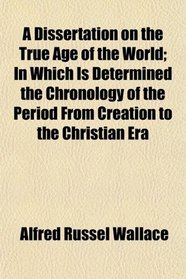 A Dissertation on the True Age of the World; In Which Is Determined the Chronology of the Period From Creation to the Christian Era