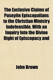 The Exclusive Claims of Puseyite Episcopalians to the Christian Ministry Indefensible, With an Inquiry Into the Divine Right of Episcopacy and