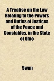 A Treatise on the Law Relating to the Powers and Duties of Justices of the Peace and Constables, in the State of Ohio