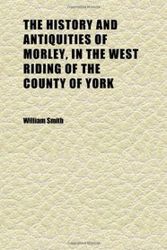 The History and Antiquities of Morley, in the West Riding of the County of York