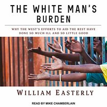 The White Man's Burden: Why the West's Efforts to Aid the Rest Have Done So Much Ill and So Little Good (Audio CD) (Unabridged)