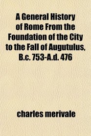 A General History of Rome From the Foundation of the City to the Fall of Augutulus, B.c. 753-A.d. 476