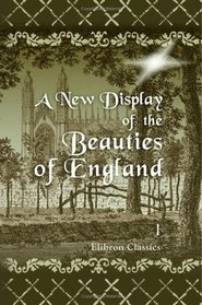 A New Display of the Beauties of England; or, A Description of the Most Elegant or Magnificent Public Edifices, Royal Palaces etc: Volume 1