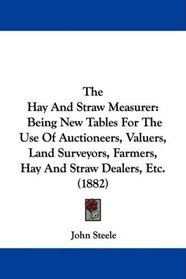 The Hay And Straw Measurer: Being New Tables For The Use Of Auctioneers, Valuers, Land Surveyors, Farmers, Hay And Straw Dealers, Etc. (1882)