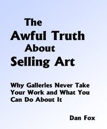 The Awful Truth About Selling Art: Why Galleries Never Accept Your Work and What You Can Do About It