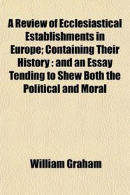 A Review of Ecclesiastical Establishments in Europe; Containing Their History: and an Essay Tending to Shew Both the Political and Moral