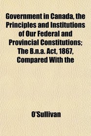 Government in Canada, the Principles and Institutions of Our Federal and Provincial Constitutions; The B.n.a. Act, 1867, Compared With the
