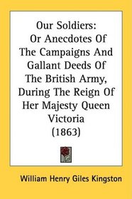 Our Soldiers: Or Anecdotes Of The Campaigns And Gallant Deeds Of The British Army, During The Reign Of Her Majesty Queen Victoria (1863)