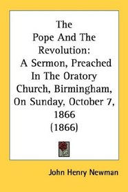 The Pope And The Revolution: A Sermon, Preached In The Oratory Church, Birmingham, On Sunday, October 7, 1866 (1866)
