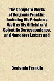 The Complete Works of Benjamin Franklin; Including His Private as Well as His Official and Scientific Correspondence, and Numerous Letters and