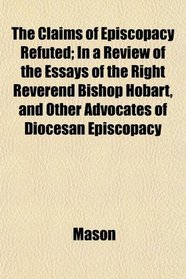 The Claims of Episcopacy Refuted; In a Review of the Essays of the Right Reverend Bishop Hobart, and Other Advocates of Diocesan Episcopacy