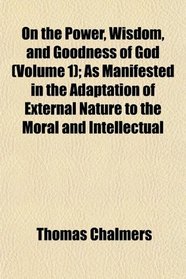 On the Power, Wisdom, and Goodness of God (Volume 1); As Manifested in the Adaptation of External Nature to the Moral and Intellectual