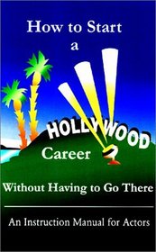 How to Start a Hollywood Career Without Having to Go There: An Instruction Manual for Actors