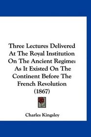 Three Lectures Delivered At The Royal Institution On The Ancient Regime: As It Existed On The Continent Before The French Revolution (1867)