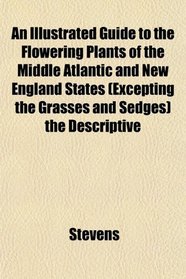 An Illustrated Guide to the Flowering Plants of the Middle Atlantic and New England States (Excepting the Grasses and Sedges) the Descriptive