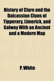 History of Clare and the Dalcassian Clans of Tipperary, Limerick, and Galway With an Ancient and a Modern Map