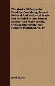 The Works Of Benjamin Franklin, Containing Several Political And Historical Tracts Not Included In Any Former Edition, And Many Letters, Official And Private, Not Hitherto Published. Vol IV