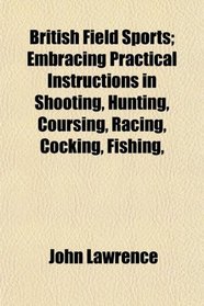 British Field Sports; Embracing Practical Instructions in Shooting, Hunting, Coursing, Racing, Cocking, Fishing,