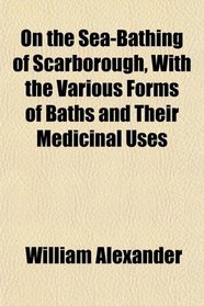 On the Sea-Bathing of Scarborough, With the Various Forms of Baths and Their Medicinal Uses