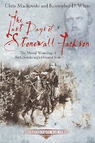 THE LAST DAYS OF STONEWALL JACKSON: The Mortal Wounding of the Confederacy's Greatest Icon (Emerging Civil War)
