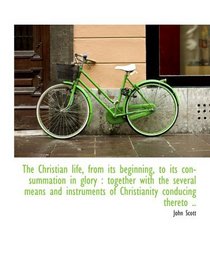 The Christian life, from its beginning, to its consummation in glory : together with the several mea