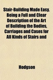 Stair-Building Made Easy. Being a Full and Clear Description of the Art of Building the Bodies, Carriages and Cases for All Kinds of Stairs and