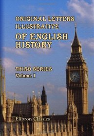 Original Letters, Illustrative of English History; Including Numerous Royal Letters: from Autographs in the British Museum, the State Paper Office, and ... Other Collections: Third Series. Volume 1