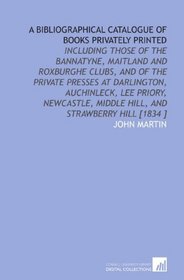 A Bibliographical Catalogue of Books Privately Printed: Including Those of the Bannatyne, Maitland and Roxburghe Clubs, and of the Private Presses at Darlington, ... Middle Hill, and Strawberry Hill [1834 ]