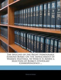 The Speeches of the Right Honourable Edmund Burke: On the Impeachment of Warren Hastings. to Which Is Added a Selection of Burke's Epistolary Correspondence ...