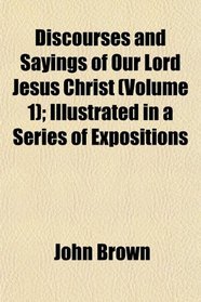 Discourses and Sayings of Our Lord Jesus Christ (Volume 1); Illustrated in a Series of Expositions