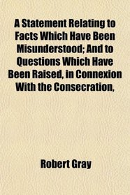 A Statement Relating to Facts Which Have Been Misunderstood; And to Questions Which Have Been Raised, in Connexion With the Consecration,