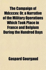 The Campaign of Mdcccxv; Or, a Narrative of the Military Operations Which Took Place in France and Belgium During the Hundred Days