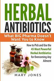 Herbal Antibiotics: What BIG Pharma Doesn?t Want You to Know - How to Pick and Use the 45 Most Powerful Herbal Antibiotics for Overcoming Any Ailment