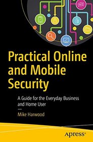 Practical Online and Mobile Security: A Guide for the Everyday Business and Home User