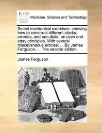 Select mechanical exercises: shewing how to construct different clocks, orreries, and sun-dials, on plain and easy principles. With several ... By James Ferguson, ... The second edition.